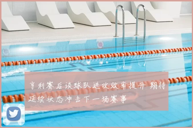 亨利赛后谈球队进攻效率提升 期待延续状态冲击下一场赛事