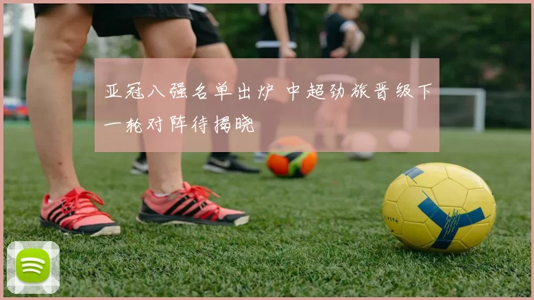 亚冠八强名单出炉 中超劲旅晋级下一轮对阵待揭晓