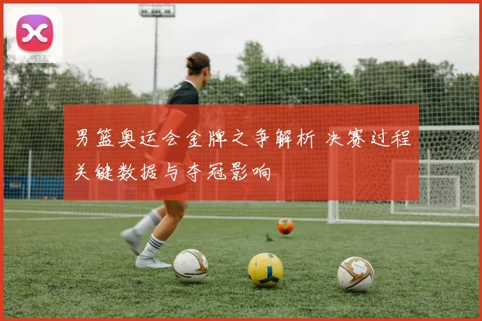 男篮奥运会金牌之争解析 决赛过程关键数据与夺冠影响