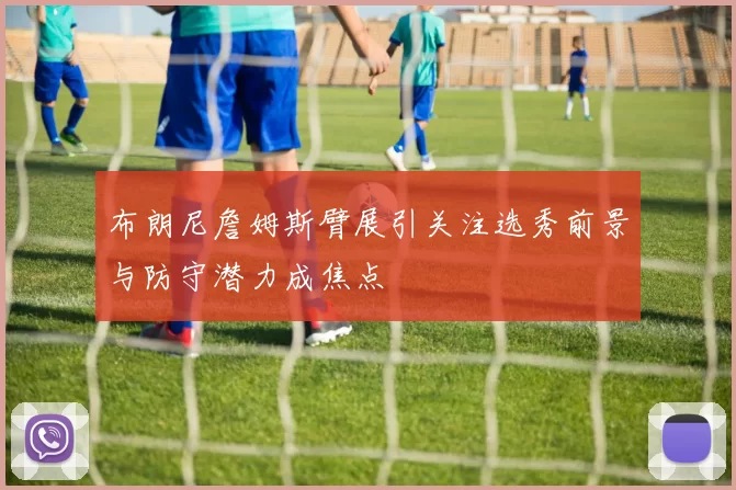 布朗尼詹姆斯臂展引关注选秀前景与防守潜力成焦点