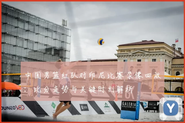 中国男篮红队对印尼比赛录像回放:比分走势与关键时刻解析