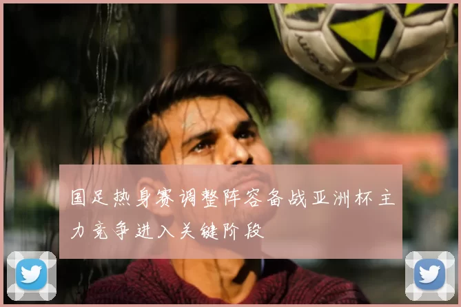 国足热身赛调整阵容备战亚洲杯主力竞争进入关键阶段