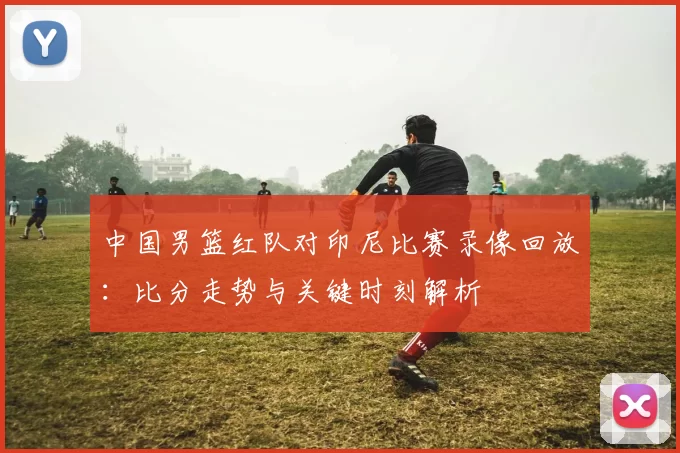 中国男篮红队对印尼比赛录像回放:比分走势与关键时刻解析