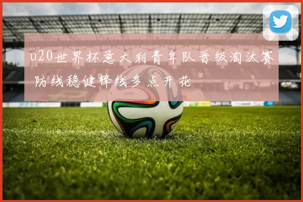 u20世界杯意大利青年队晋级淘汰赛 防线稳健锋线多点开花