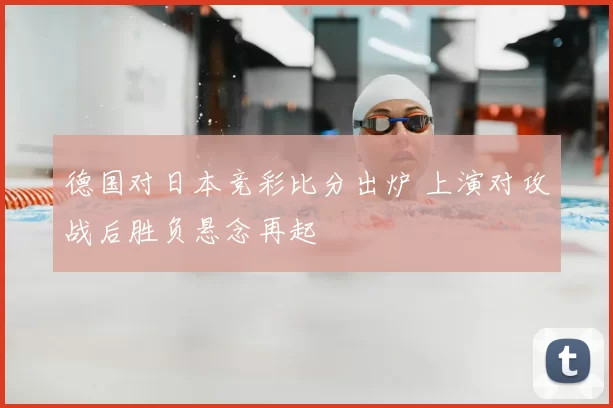 德国对日本竞彩比分出炉 上演对攻战后胜负悬念再起