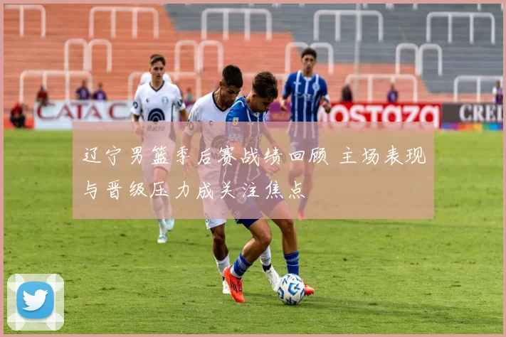 辽宁男篮季后赛战绩回顾 主场表现与晋级压力成关注焦点