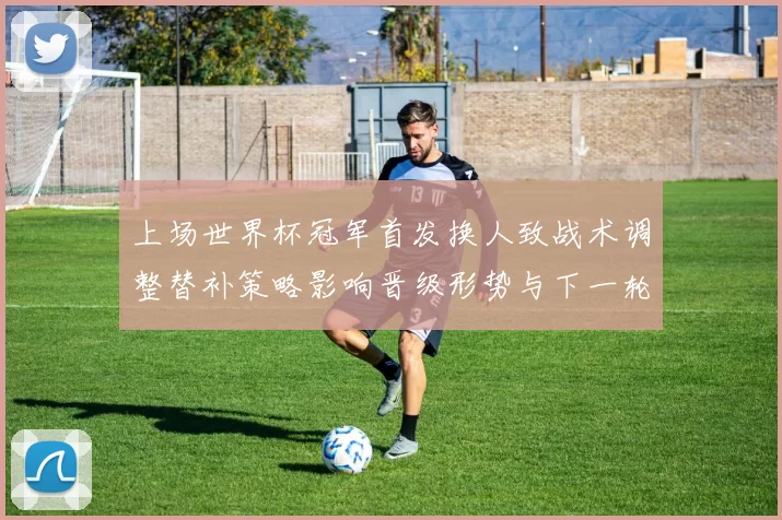 上场世界杯冠军首发换人致战术调整替补策略影响晋级形势与下一轮看点