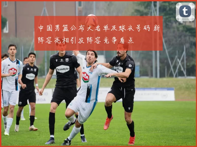 中国男篮公布大名单及球衣号码 新阵容亮相引发阵容竞争看点