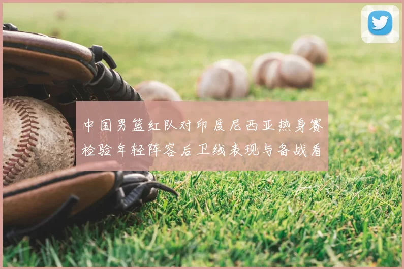 中国男篮红队对印度尼西亚热身赛检验年轻阵容后卫线表现与备战看点
