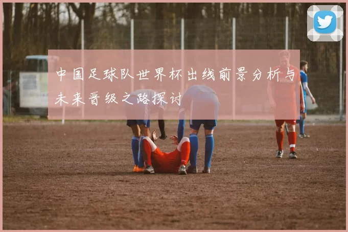 中国足球队世界杯出线前景分析与未来晋级之路探讨