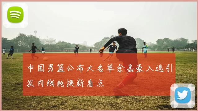 中国男篮公布大名单余嘉豪入选引发内线轮换新看点