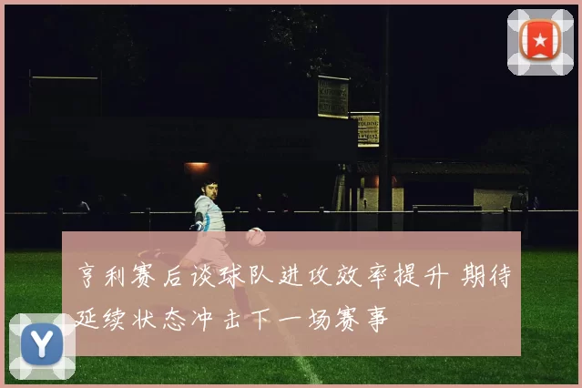 亨利赛后谈球队进攻效率提升 期待延续状态冲击下一场赛事