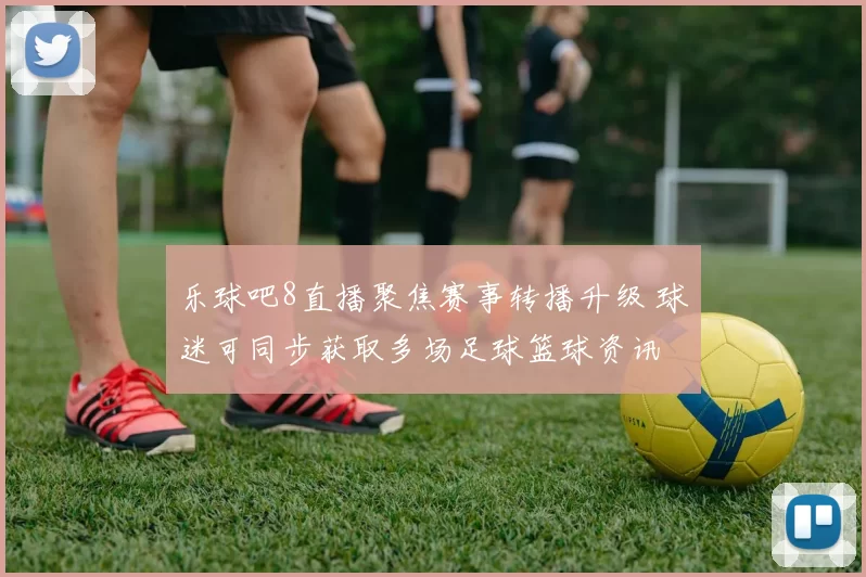 乐球吧8直播聚焦赛事转播升级 球迷可同步获取多场足球篮球资讯