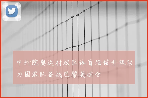 中科院奥运村校区体育场馆升级助力国家队备战巴黎奥运会