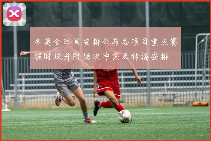 冬奥会时间安排公布各项目重点赛程时段并附场次冲突及转播安排