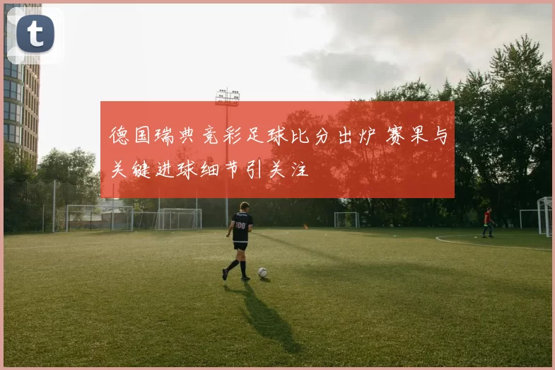 德国瑞典竞彩足球比分出炉 赛果与关键进球细节引关注