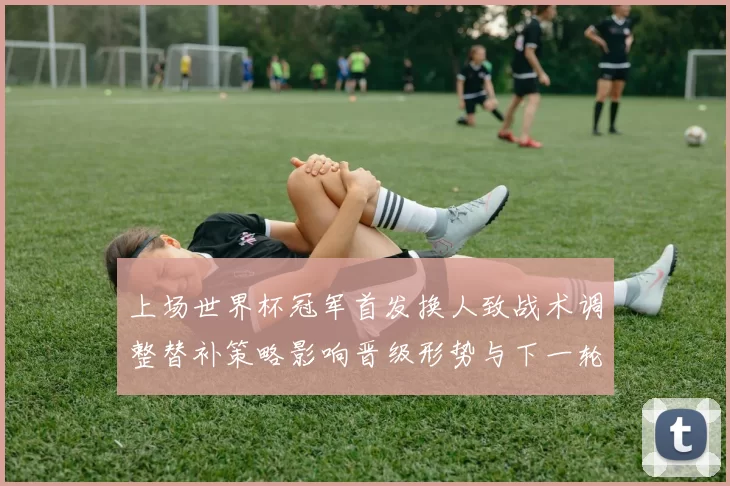 上场世界杯冠军首发换人致战术调整替补策略影响晋级形势与下一轮看点