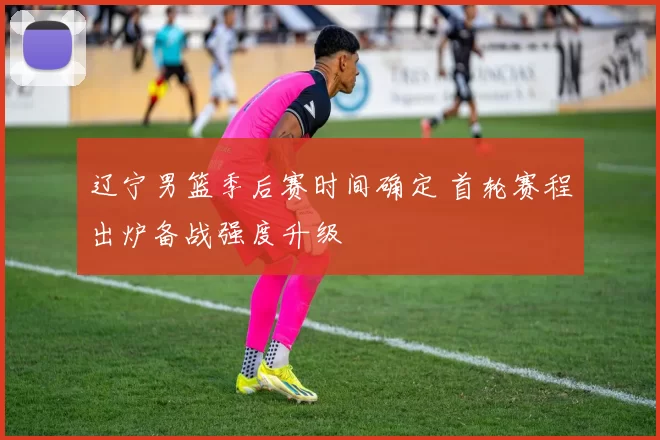 辽宁男篮季后赛时间确定 首轮赛程出炉备战强度升级