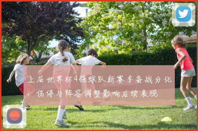 上届世界杯4强球队新赛季备战分化，伤停与阵容调整影响后续表现