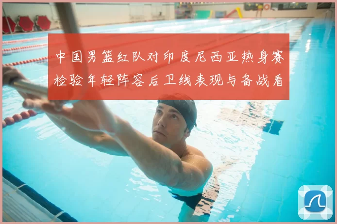 中国男篮红队对印度尼西亚热身赛检验年轻阵容后卫线表现与备战看点