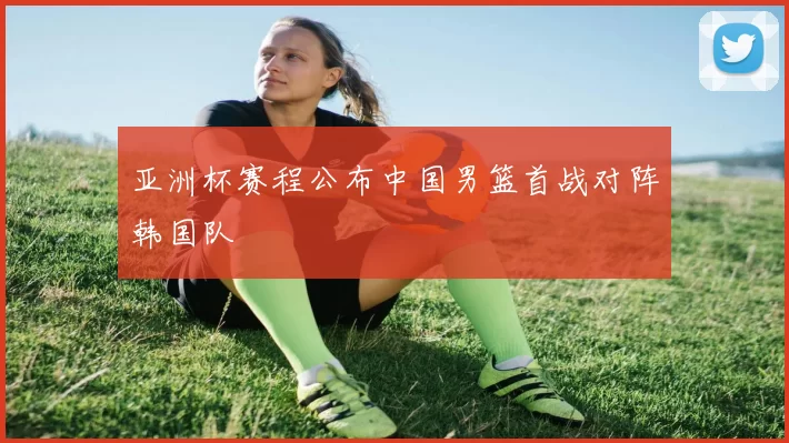 亚洲杯赛程公布中国男篮首战对阵韩国队