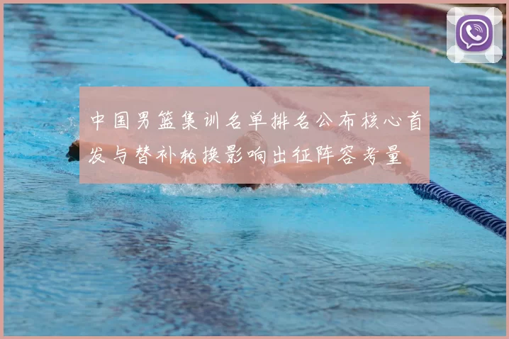 中国男篮集训名单排名公布核心首发与替补轮换影响出征阵容考量