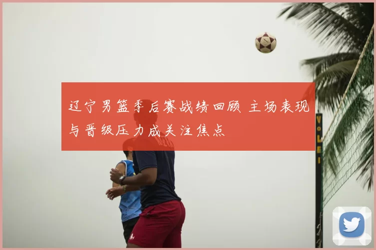 辽宁男篮季后赛战绩回顾 主场表现与晋级压力成关注焦点