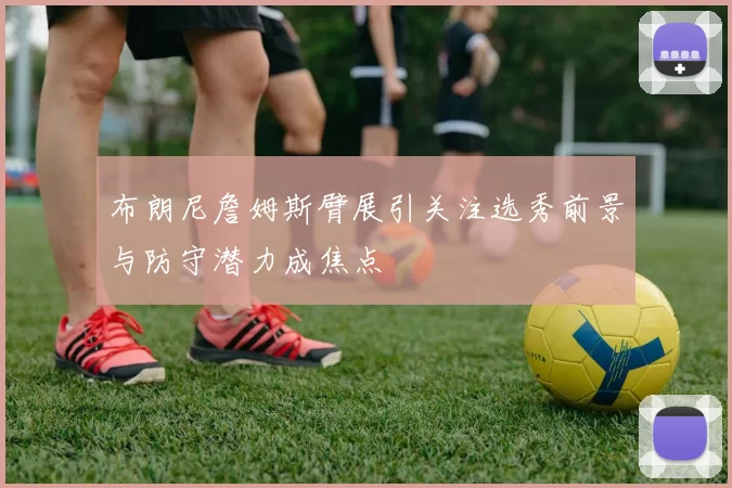 布朗尼詹姆斯臂展引关注选秀前景与防守潜力成焦点