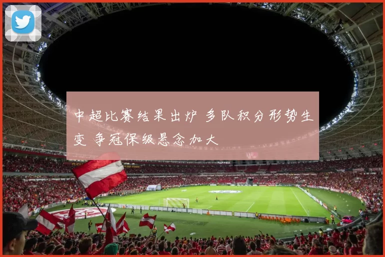 中超比赛结果出炉 多队积分形势生变 争冠保级悬念加大