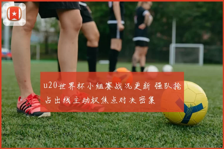 u20世界杯小组赛战况更新 强队抢占出线主动权焦点对决密集