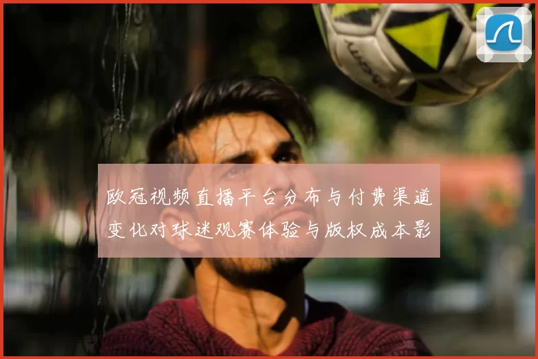 欧冠视频直播平台分布与付费渠道变化对球迷观赛体验与版权成本影响