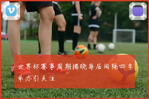 世界杯赛事周期揭晓每届间隔四年举办引关注