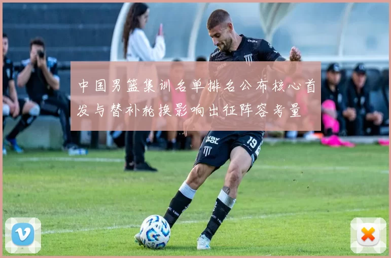 中国男篮集训名单排名公布核心首发与替补轮换影响出征阵容考量