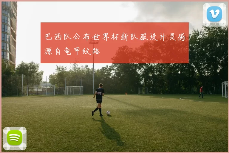 巴西队公布世界杯新队服设计灵感源自龟甲纹路