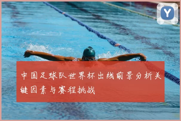 中国足球队世界杯出线前景分析关键因素与赛程挑战