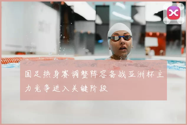 国足热身赛调整阵容备战亚洲杯主力竞争进入关键阶段