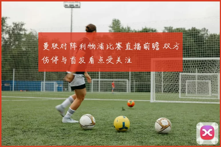 曼联对阵利物浦比赛直播前瞻 双方伤停与首发看点受关注