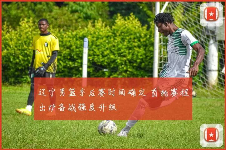 辽宁男篮季后赛时间确定 首轮赛程出炉备战强度升级