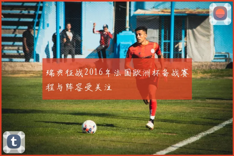 瑞典征战2016年法国欧洲杯备战赛程与阵容受关注