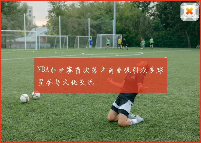 NBA非洲赛首次落户南非吸引众多球星参与文化交流