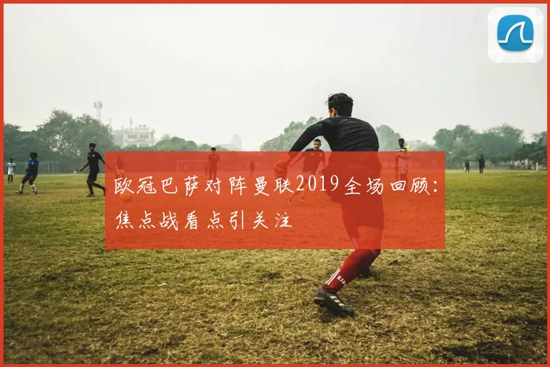 欧冠巴萨对阵曼联2019全场回顾:焦点战看点引关注